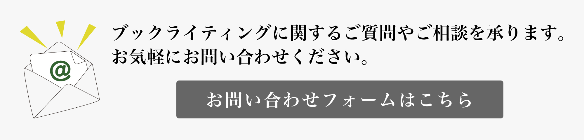 ブックライティングに関するご質問やご相談を承ります。お気軽にお問い合わせください。お問い合わせはこちらのバナーをクリック!